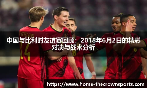 中国与比利时友谊赛回顾：2018年6月2日的精彩对决与战术分析