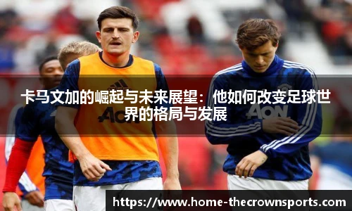 卡马文加的崛起与未来展望：他如何改变足球世界的格局与发展